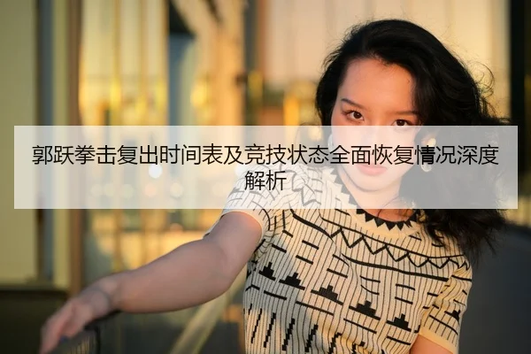 郭跃拳击复出时间表及竞技状态全面恢复情况深度解析 | LEYU SPORTS